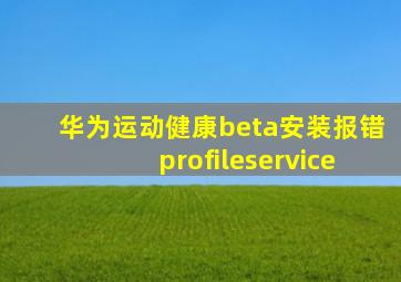 华为运动健康beta安装报错profileservice