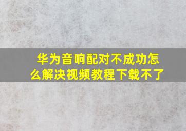 华为音响配对不成功怎么解决视频教程下载不了