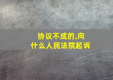 协议不成的,向什么人民法院起诉