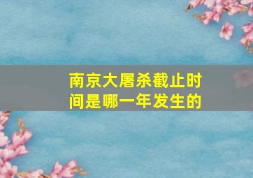 南京大屠杀截止时间是哪一年发生的