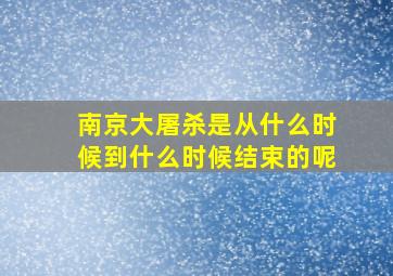 南京大屠杀是从什么时候到什么时候结束的呢