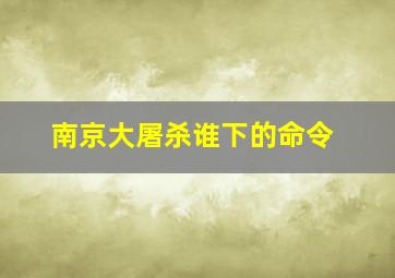 南京大屠杀谁下的命令