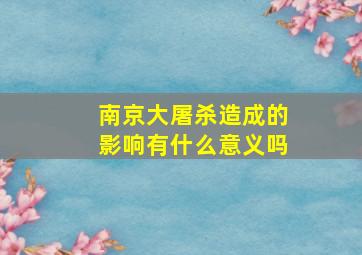 南京大屠杀造成的影响有什么意义吗