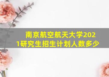 南京航空航天大学2021研究生招生计划人数多少