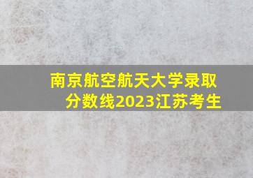 南京航空航天大学录取分数线2023江苏考生