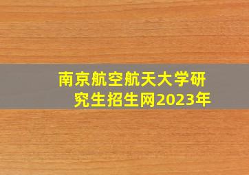 南京航空航天大学研究生招生网2023年