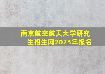 南京航空航天大学研究生招生网2023年报名