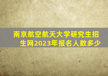 南京航空航天大学研究生招生网2023年报名人数多少