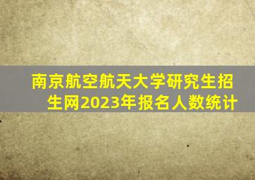 南京航空航天大学研究生招生网2023年报名人数统计