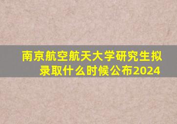 南京航空航天大学研究生拟录取什么时候公布2024