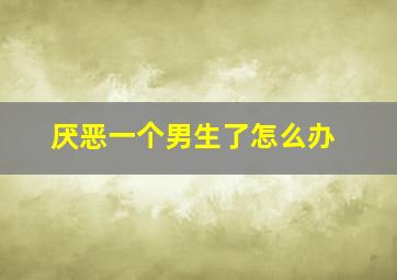 厌恶一个男生了怎么办