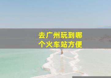 去广州玩到哪个火车站方便