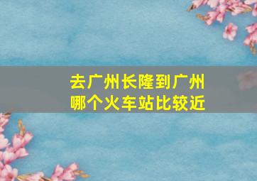 去广州长隆到广州哪个火车站比较近