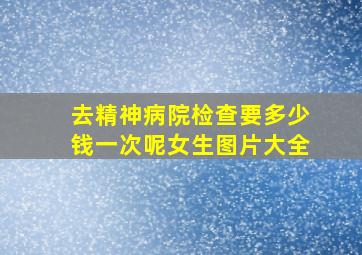 去精神病院检查要多少钱一次呢女生图片大全