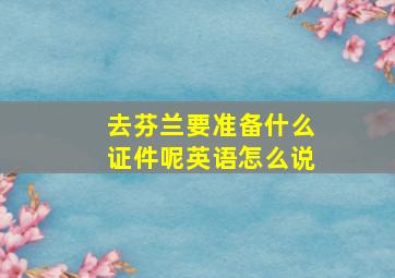 去芬兰要准备什么证件呢英语怎么说