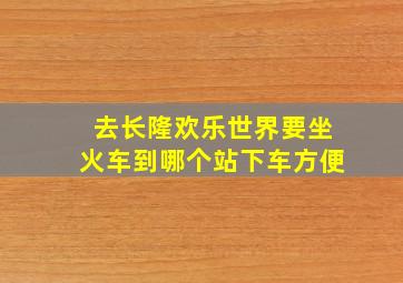 去长隆欢乐世界要坐火车到哪个站下车方便