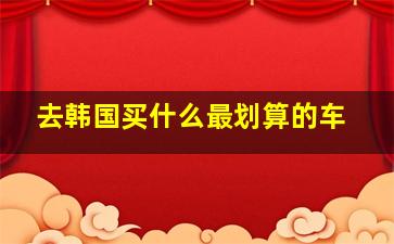 去韩国买什么最划算的车