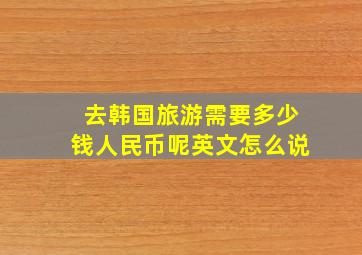 去韩国旅游需要多少钱人民币呢英文怎么说