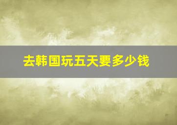 去韩国玩五天要多少钱