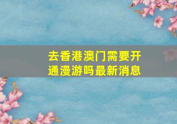 去香港澳门需要开通漫游吗最新消息