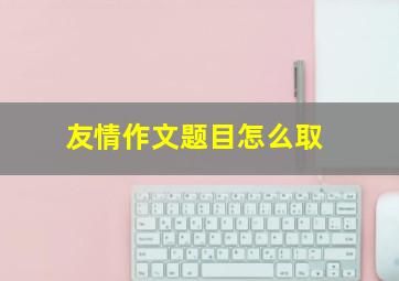 友情作文题目怎么取