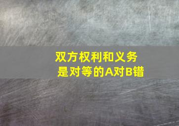 双方权利和义务是对等的A对B错