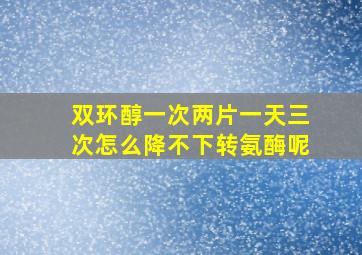 双环醇一次两片一天三次怎么降不下转氨酶呢