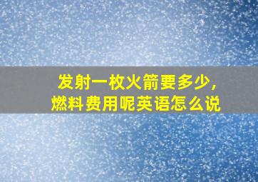 发射一枚火箭要多少,燃料费用呢英语怎么说