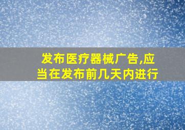 发布医疗器械广告,应当在发布前几天内进行