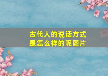 古代人的说话方式是怎么样的呢图片