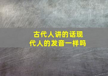 古代人讲的话现代人的发音一样吗