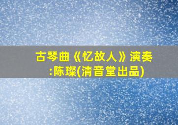 古琴曲《忆故人》演奏:陈璨(清音堂出品)