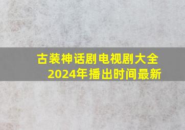 古装神话剧电视剧大全2024年播出时间最新