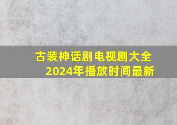 古装神话剧电视剧大全2024年播放时间最新