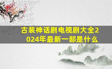 古装神话剧电视剧大全2024年最新一部是什么