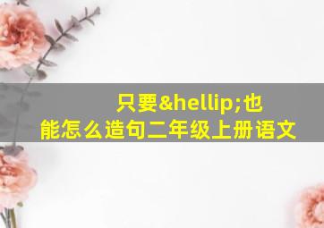 只要…也能怎么造句二年级上册语文