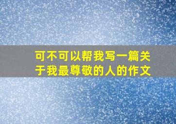 可不可以帮我写一篇关于我最尊敬的人的作文