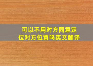 可以不用对方同意定位对方位置吗英文翻译