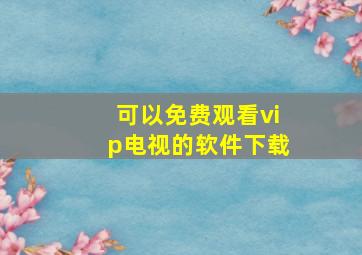 可以免费观看vip电视的软件下载