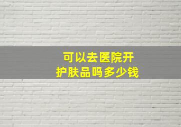 可以去医院开护肤品吗多少钱