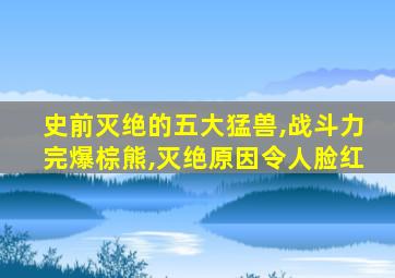 史前灭绝的五大猛兽,战斗力完爆棕熊,灭绝原因令人脸红