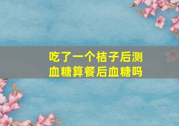 吃了一个桔子后测血糖算餐后血糖吗