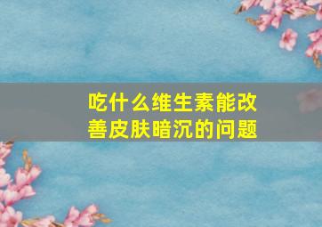 吃什么维生素能改善皮肤暗沉的问题