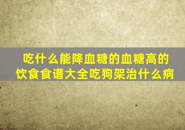 吃什么能降血糖的血糖高的饮食食谱大全吃狗架治什么病