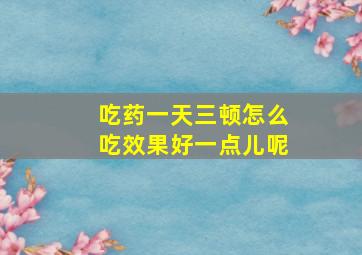 吃药一天三顿怎么吃效果好一点儿呢