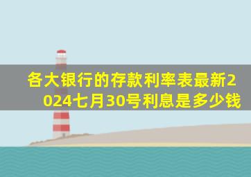 各大银行的存款利率表最新2024七月30号利息是多少钱