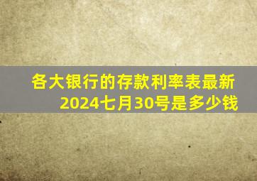 各大银行的存款利率表最新2024七月30号是多少钱