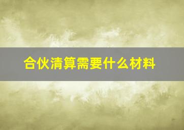 合伙清算需要什么材料