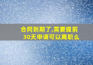 合同到期了,需要提前30天申请可以离职么