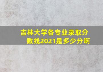 吉林大学各专业录取分数线2021是多少分啊